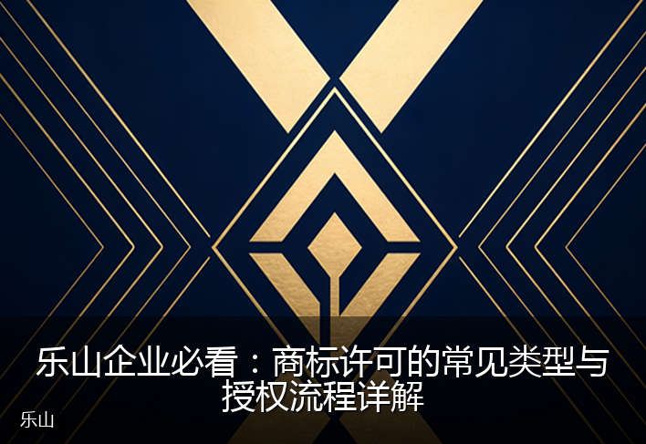 乐山企业必看：商标许可的常见类型与授权流程详解